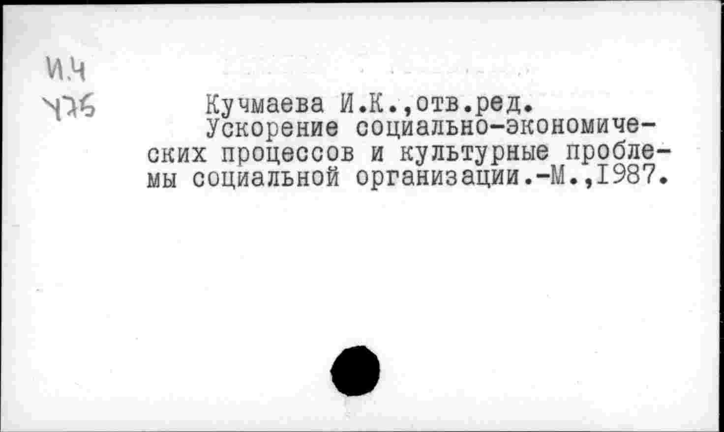 ﻿и.ч	... ..
N^<0 Кучмаева И.К.,отв.ред.
Ускорение социально-экономических процессов и культурные проблемы социальной организации.-М.,1987.